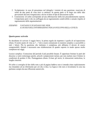 2. Svolgimento: in esso di presentano nel dettaglio i termini di una questione, osservata di
      solito da due punti di vista (tesi vs antitesi). In questa parte si fa largo uso delle idee
      provenienti dai testi riorganizzate e divise in base al tipo di discussione scelto.
   3. Conclusione: di solito corrisponde ad una affermazione della tesi precedentemente esposta.
      L'importante però è che sia suffragata da un ragionamento condivisibile e sensato rispetto al
      ragionamento delle argomentazioni.

ESEMPIO:       VANTAGGI E SVANTAGGI DEL WEB
               IL RUOLO DELL'INFORMAZIONE PER LO SVILUPPO DELLA CIVILTà



Quarto passo: scriverlo

Se decidiamo di scrivere il saggio breve, la prima regola da rispettare è quella di un’esposizione
chiara. Il nostro punto di vista su ?....? deve essere comunicato in maniera semplice e accessibile a
tutti i lettori. Più la questione che trattiamo è complessa, più abbiamo il dovere di essere
comprensibili. Quindi è necessaria una rielaborazione di quanto esposto in modo spesso molto
complesso nei saggi.

Lessico semplice. Costruzione del periodo il più possibile lineare. È opportuno limitare le parti del
discorso a venti-venticinque parole, articoli e preposizioni inclusi, per non mettere mai il lettore in
condizioni di perdere il filo. Punteggiatura chiara. Evitare gli incisi, le elencazioni meticolose, le
lunghe citazioni.

Di solito si consiglia di fare delle note a piè di pagina laddove non si intenda citare esplicitamente
ma rimandare ad un riferimento per ciò che si dice. La logica è che non ci inventiamo le cose ma
partiamo sempre da una riflessione autorevole.
 