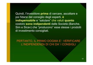 Quindi, l’investitore prima di cercare, ascoltare e
poi fidarsi del consiglio degli esperti, è
indispensabile e “salutare” che valuti quanto
costoro sono indipendenti dalle Società (Banche,
Sim e Sicav) che “producono” esse stesse i prodotti
di investimento consigliati.


PERTANTO, IL PRIMO DOGMA E’: VERIFICARE
  L’INDIPENDENZA DI CHI DA’ I CONSIGLI



                                                      10
 