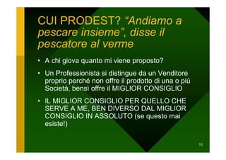 CUI PRODEST? “Andiamo a
pescare insieme”, disse il
pescatore al verme
• A chi giova quanto mi viene proposto?
• Un Professionista si distingue da un Venditore
  proprio perché non offre il prodotto di una o più
  Società, bensì offre il MIGLIOR CONSIGLIO
• IL MIGLIOR CONSIGLIO PER QUELLO CHE
  SERVE A ME, BEN DIVERSO DAL MIGLIOR
  CONSIGLIO IN ASSOLUTO (se questo mai
  esiste!)

                                                      11
 