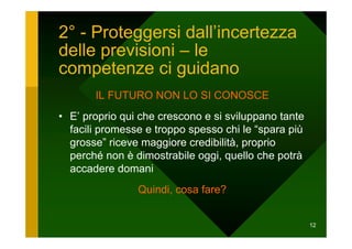 2° - Proteggersi dall’incertezza
delle previsioni – le
competenze ci guidano
       IL FUTURO NON LO SI CONOSCE
• E’ proprio qui che crescono e si sviluppano tante
  facili promesse e troppo spesso chi le “spara più
  grosse” riceve maggiore credibilità, proprio
  perché non è dimostrabile oggi, quello che potrà
  accadere domani
                Quindi, cosa fare?


                                                      12
 