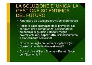 LA SOLUZIONE E’ UNICA: LA
GESTIONE SCIENTIFICA
DEL FUTURO
• Rinunciare ad ascoltare previsioni e promesse
• Passare dalle incertezze delle previsioni alle
  certezze delle competenze: selezionare in
  autonomia di giudizio i prodotti meglio
  diversificati, ma, soprattutto, scientificamente
  e storicamente convalidati
• Cosa ci consiglia l’Autorità di Vigilanza (la
  Consob) in materia di investimenti?
• Cosa ci dice William Sharpe – Premio Nobel
  per l’Economia?
                                                     13
 