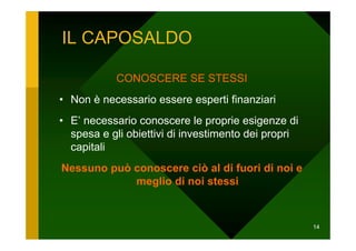 IL CAPOSALDO

           CONOSCERE SE STESSI
• Non è necessario essere esperti finanziari
• E’ necessario conoscere le proprie esigenze di
  spesa e gli obiettivi di investimento dei propri
  capitali
Nessuno può conoscere ciò al di fuori di noi e
            meglio di noi stessi



                                                     14
 
