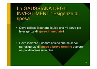 La GAUSSIANA DEGLI
INVESTIMENTI: Esigenze di
spesa
• Dove colloco il denaro liquido che mi serve per
  le esigenze di spese immediate?


• Dove indirizzo il denaro liquido che mi serve
  per esigenze di spese a breve termine e avere
  un po’ di interesse in più?


                                                    16
 