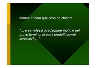 Manca ancora qualcosa da chiarire:


“… e se volessi guadagnare molto e nel
breve termine, in quali prodotti dovrei
investire? …”




                                          20
 
