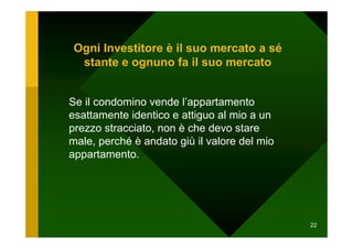 Ogni Investitore è il suo mercato a sé
 stante e ognuno fa il suo mercato


Se il condomino vende l’appartamento
esattamente identico e attiguo al mio a un
prezzo stracciato, non è che devo stare
male, perché è andato giù il valore del mio
appartamento.




                                              22
 
