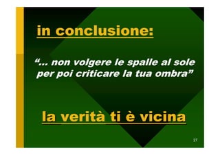 in conclusione:

“… non volgere le spalle al sole
 per poi criticare la tua ombra”



 la verità ti è vicina
                               27
 