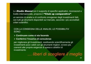 Lo Studio Mazzei con il supporto di specifici applicativi, riconosciuti a
livello internazionale, propone il “Chek up comparativo”:
un servizio di analisi e di confronto omogeneo degli investimenti fatti,
con tutti gli strumenti disponibili sul mercato, secondo i più accreditati
criteri scientifici.


CON LA CONSEGNA DELLE ANALISI, LE POSSIBILITA’
SONO:
   Continuare come si sta facendo
   Conferirci l’incarico di consulenza
per migliorare gli Investimenti, sostituendo scientificamente gli
investimenti poco validi con gli strumenti migliori, ovvero più
coerenti alle proprie esigenze di spesa e obiettivi di
investimento

               … liberi di scegliere il meglio
                                                                             29
 