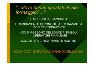 “…dove hanno spostato il mio
 formaggio?…”
         IL MERCATO E’ CAMBIATO
IL CAMBIAMENTO CI PONE DI FATTO DAVANTI A
           SCELTE CONSAPEVOLI
   NON SI POSSONO DELEGARE A SINGOLI
           OPERATORI FINANZIARI
   SCELTE SPECIFICATAMENTE NOSTRE


SOLO COSI’ SI EVITANO GRANDI DELUSIONI

                                            5
 