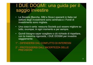 I DUE DOGMI: una guida per il
saggio investire
• Le Società (Banche, SIM e Sicav) operanti in Italia nel
  settore degli investimenti sono centinaia e i Fondi di
  investimento sono migliaia.
• Una cosa è certa: nessuna Società può essere migliore su
  tutto, ovunque, in ogni momento e per sempre.
• Quindi bisogna saper scegliere e ciò richiede di rispettare,
  con la massima rigorosità, i DUE DOGMI per investire
  saggiamente:
1° - DIFENDERSI DAL CONFLITTO DI INTERESSI
2° - PROTEGGERSI DALL’INCERTEZZA DELLE
   PREVISIONI


                                                                 8
 