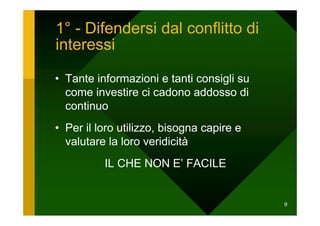 1° - Difendersi dal conflitto di
interessi

• Tante informazioni e tanti consigli su
  come investire ci cadono addosso di
  continuo
• Per il loro utilizzo, bisogna capire e
  valutare la loro veridicità
          IL CHE NON E’ FACILE


                                           9
 