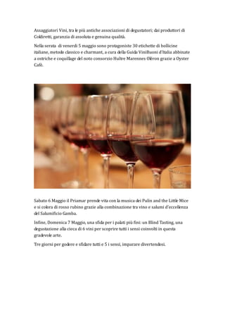 Assaggiatori Vini, tra le più antiche associazioni di degustatori; dai produttori di
Coldiretti, garanzia di assoluta e genuina qualità.
Nella serata di venerdi 5 maggio sono protagoniste 30 etichette di bollicine
italiane, metodo classico e charmant, a cura della Guida ViniBuoni d’Italia abbinate
a ostriche e coquillage del noto consorzio Huître Marennes Oléron grazie a Oyster
Cafè.
Sabato 6 Maggio il Priamar prende vita con la musica dei Pulin and the Little Mice
e si colora di rosso rubino grazie alla combinazione tra vino e salumi d’eccellenza
del Salumificio Gamba.
Infine, Domenica 7 Maggio, una sfida per i palati più fini: un Blind Tasting, una
degustazione alla cieca di 6 vini per scoprire tutti i sensi coinvolti in questa
gradevole arte.
Tre giorni per godere e sfidare tutti e 5 i sensi, imparare divertendosi.
 