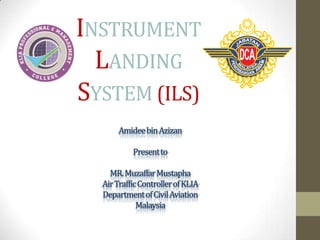 INSTRUMENT
LANDING
SYSTEM (ILS)
Amideebin Azizan
Present to

MR. MuzaffarMustapha
Air Traffic Controller of KLIA
Department of Civil Aviation
Malaysia

 