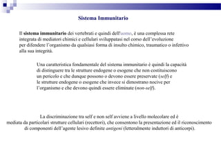 Sistema Immunitario
Il sistema immunitario dei vertebrati e quindi dell'uomo, è una complessa rete
integrata di mediatori chimici e cellulari sviluppatasi nel corso dell’evoluzione
per difendere l’organismo da qualsiasi forma di insulto chimico, traumatico o infettivo
alla sua integrità.
Una caratteristica fondamentale del sistema immunitario è quindi la capacità
di distinguere tra le strutture endogene o esogene che non costituiscono
un pericolo e che dunque possono o devono essere preservate (self) e
le strutture endogene o esogene che invece si dimostrano nocive per
l’organismo e che devono quindi essere eliminate (non-self).
La discriminazione tra self e non self avviene a livello molecolare ed è
mediata da particolari strutture cellulari (recettori), che consentono la presentazione ed il riconoscimento
di componenti dell’agente lesivo definite antigeni (letteralmente induttori di anticorpi).
 