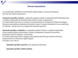 Sistema Immunitario
A seconda delle modalità di riconoscimento degli antigeni si possono distinguere
due aree del sistema immunitario:
immunità aspecifica o innata: comprende mediatori chimici (responsabili dell’infiammazione)
e cellulari responsabili di una prima linea di difesa contro le aggressioni.
È evolutivamente più antica e consente il riconoscimento di un repertorio limitato di antigeni.
Riconosce una generica condizione di pericolo e pone il sistema immunitario in una condizione
di “allarme”, che favorisce lo sviluppo dell’immunità specifica
immunità specifica o adattativa: comprende mediatori chimici e cellulari responsabili
di una risposta difensiva più potente e mirata (virtualmente in grado di riconoscere
qualunque forma di antigene), ma più lenta.
È evolutivamente più recente e poggia sulla risposta aspecifica per numerose funzioni
di presentazione e distruzione degli antigeni.
Si divide a sua volta in:
immunità specifica umorale (cioè mediata da anticorpi).
immunità specifica cellulo-mediata
 