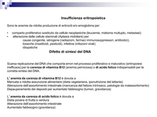 Insufficienza eritropoietica
Sono le anemie da ridotta produzione di eritrociti e/o emoglobina per:
• comparto proliferativo sostituito da cellule neoplastiche (leucemie, mieloma multuplo, metastasi)
• alterazione delle cellule staminali (Aplasia midollare) per:
cause congenite, iatrogene (radiazioni, farmaci immunosoppressori, antibiotici),
tossiche (insetticidi, pesticidi), infettive (infezioni virali)
idiopatiche
Difetto di sintesi del DNA
Scarsa replicazione del DNA che comporta errori nel processo proliferativo e maturativo (eritropoiesi
inefficace) per la carenza di vitamina B12 (anemia perniciosa) o di acido folico indispensabili per la
corretta sintesi del DNA.
L’anemia da carenza di vitamina B12 è dovuta a
Mancata o ridotta assunzione alimentare (dieta vegetariana, iponutrizione del lattante)
Alterazione dell’assorbimento intestinale (mancanza del fattore intrinseco, patologie da malassorbimento)
Depauperamento dei depositi per aumentato fabbisogno (tumori, gravidanza)
L’anemia da carenza di acido folico è dovuta a
Dieta povera di frutta e verdura
Alterazione dell’assorbimento intestinale
Aumentato fabbisogno (gravidanza)
 