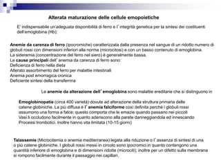 Alterata maturazione delle cellule emopoietiche
E’ indispensabile un’adeguata disponibilità di ferro e l’integrità genetica per la sintesi dei costituenti
dell’emoglobina (Hb):
Anemie da carenza di ferro (ipocromiche) caratterizzata dalla presenza nel sangue di un ridotto numero di
globuli rossi con dimensioni inferiori alla norma (microcitosi) e con un basso contenuto di emoglobina.
La sideremia (concentrazione del ferro nel siero) è generalmente bassa.
Le cause principali dell’anemia da carenza di ferro sono:
Deficienza di ferro nella dieta
Alterato assorbimento del ferro per malattie intestinali
Anemia post emorragica cronica
Deficiente sintesi della transferrina
Le anemie da alterazione dell’emoglobina sono malattie ereditarie che si distinguono in
Emoglobinopatie (circa 400 varietà) dovute ad alterazione della struttura primaria delle
catene globiniche. La più diffusa è l’anemia falciforme così definita perché i globuli rossi
assumono una forma a falce; questo comporta che le emazie quando passano nei piccoli
Vasi li occludono facilmente in quanto aderiscono alla parete danneggiandola ed innescando
Processi trombotici. Inoltre hanno vita limitata (10-15 giorni)
Talassemie (Microcitemia o anemia mediterranea) legata alla riduzione o l’assenza di sintesi di una
o più catene globiniche. I globuli rossi messi in circolo sono ipocromici in quanto contengono una
quantità inferiore di emoglobina e di dimensioni ridotte (microciti); inoltre per un difetto sulla membrana
si rompono facilmente durante il passaggio nei capillari.
 