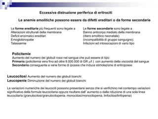 Eccessiva distruzione periferica di eritrociti
Le anemie emolitiche possono essere da difetti ereditari o da forme secondarie
Le forme ereditarie più frequenti sono legate a
Alterazioni strutturali della membrana
Deficit enzimatici ereditari
Emoglobinopatie
Talassemie
Le forme secondarie sono legate a
Danno anticorpo mediato della membrana
(ittero emolitico neonatale)
(incompatibilità di gruppo sanguigno)
Infezioni ed intossicazioni di vario tipo
Policitemie
Aumento del numero dei globuli rossi nel sangue che può essere di tipo
Primario (policitemia vera fino ad oltre 8.000.000 di GR m/l ) con aumento della viscosità del sangue
Secondario conseguente a varie forme di ipossia che induce stimolazione di eritropoiesi
Leucocitosi Aumento del numero dei globuli bianchi
Leucopenie Diminuzione del numero dei globuli bianchi
Le variazioni numeriche dei leucociti possono presentarsi senza che si verifichino nel contempo variazioni
significative della formula leucocitaria oppure risultare dall’aumento o dalla riduzione di una sola linea
leucocitaria (granulocitosi/granulocitopenia, monocitosi/monocitopenia, linfocitosi/linfopenia)
 