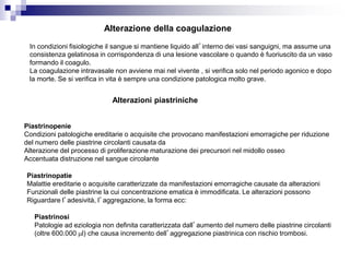 Alterazione della coagulazione
In condizioni fisiologiche il sangue si mantiene liquido all’interno dei vasi sanguigni, ma assume una
consistenza gelatinosa in corrispondenza di una lesione vascolare o quando è fuoriuscito da un vaso
formando il coagulo.
La coagulazione intravasale non avviene mai nel vivente , si verifica solo nel periodo agonico e dopo
la morte. Se si verifica in vita è sempre una condizione patologica molto grave.
Piastrinopenie
Condizioni patologiche ereditarie o acquisite che provocano manifestazioni emorragiche per riduzione
del numero delle piastrine circolanti causata da
Alterazione del processo di proliferazione maturazione dei precursori nel midollo osseo
Accentuata distruzione nel sangue circolante
Piastrinopatie
Malattie ereditarie o acquisite caratterizzate da manifestazioni emorragiche causate da alterazioni
Funzionali delle piastrine la cui concentrazione ematica è immodificata. Le alterazioni possono
Riguardare l’adesività, l’aggregazione, la forma ecc:
Piastrinosi
Patologie ad eziologia non definita caratterizzata dall’aumento del numero delle piastrine circolanti
(oltre 600.000 ml) che causa incremento dell’aggregazione piastrinica con rischio trombosi.
Alterazioni piastriniche
 