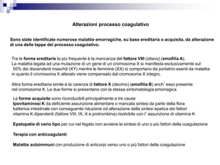 Alterazioni processo coagulativo
Sono state identificate numerose malattie emorragiche, su base ereditaria o acquisita, da alterazione
di una delle tappe del processo coagulativo.
Tra le forme ereditarie la più frequente è la mancanza del fattore VIII (ottavo) (emofilia A).
La malattia legata ad una mutazione di un gene di un cromosoma X si manifesta esclusivamente sul
50% dei discendenti maschili (XY) mentre le femmine (XX) si comportano da portatrici esenti da malattia
in quanto il cromosoma X alterato viene compensato dal cromosoma X integro.
Altra forma ereditaria simile è la carenza di fattore X (decimo) (emofilia B) anch’esso presente
nel cromosoma X. Le due forme si presentano con la stessa sintomatologia emorragica
Le forme acquisite sono riconducibili principalmente a tre cause
Ipovitaminosi K da deficiente assunzione alimentare o mancata sintesi da parte della flora
batterica intestinale con conseguente riduzione od alterazione della sintesi epatica dei fattori
vitamina K dipendenti (fattore VIII, IX, X e protrombina) risolvibile con l’assunzione di vitamina K
Epatopatie di vario tipo per cui nel fegato non avviene la sintesi di uno o più fattori della coagulazione
Terapia con anticoagulanti
Malattie autoimmuni con produzione di anticorpi verso uno o più fattori della coagulazione
 
