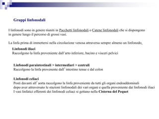 Gruppi linfonodali
I linfonodi sono in genere riuniti in Pacchetti linfonodali o Catene linfonodali che si dispongono
in genere lungo il percorso di grossi vasi.
La linfa prima di immettersi nella circolazione venosa attraversa sempre almeno un linfonodo.
Linfonodi iliaci
Raccolgono la linfa proveniente dall’arto inferiore, bacino e visceri pelvici
Linfonodi paraintestinali > intermediari > centrali
Raccolgono la linfa provenente dall’intestino tenue e dal colon
Linfonodi celiaci
Posti davanti all’aorta raccolgono la linfa proveniente da tutti gli organi endoaddominali
dopo aver attraversato le stazioni linfonodali dei vari organi e quella proveniente dai linfonodi iliaci
I vasi linfatici efferenti dei linfonodi celiaci si gettano nella Cisterna del Pequet
 