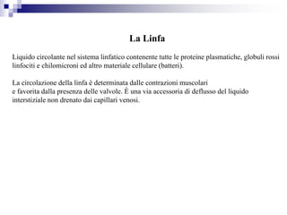 La Linfa
Liquido circolante nel sistema linfatico contenente tutte le proteine plasmatiche, globuli rossi
linfociti e chilomicroni ed altro materiale cellulare (batteri).
La circolazione della linfa è determinata dalle contrazioni muscolari
e favorita dalla presenza delle valvole. È una via accessoria di deflusso del liquido
interstiziale non drenato dai capillari venosi.
 