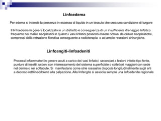 Linfoedema
Per edema si intende la presenza in eccesso di liquido in un tessuto che crea una condizione di turgore
Il linfoedema in genere localizzato in un distretto è conseguenza di un insufficiente drenaggio linfatico
frequente nei malati neoplastici in quanto i vasi linfatici possono essere occlusi da cellule neoplastiche,
compressi dalla retrazione fibrotica conseguente a radioterapia o ad ampie resezioni chirurgiche.
Linfoangiti-linfoadeniti
Processi infiammatori in genere acuti a carico dei vasi linfatici secondari a lesioni infette tipo ferite,
punture di insetti, ustioni con interessamento del sistema superficiale o collettori maggiori con sede
nel derma o nel sottocute. Si manifestano come strie rossastre disposte longitudinalmente sugli arti
a decorso rettilineodolenti alla palpazione. Alla linfangite si associa sempre una linfoadenite regionale
 