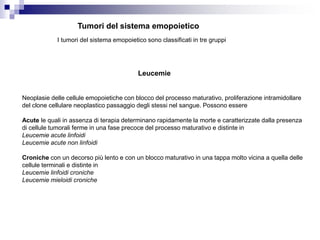 Tumori del sistema emopoietico
I tumori del sistema emopoietico sono classificati in tre gruppi
Leucemie
Neoplasie delle cellule emopoietiche con blocco del processo maturativo, proliferazione intramidollare
del clone cellulare neoplastico passaggio degli stessi nel sangue. Possono essere
Acute le quali in assenza di terapia determinano rapidamente la morte e caratterizzate dalla presenza
di cellule tumorali ferme in una fase precoce del processo maturativo e distinte in
Leucemie acute linfoidi
Leucemie acute non linfoidi
Croniche con un decorso più lento e con un blocco maturativo in una tappa molto vicina a quella delle
cellule terminali e distinte in
Leucemie linfoidi croniche
Leucemie mieloidi croniche
 