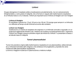 Linfomi
Gruppo eterogeneo di neoplasie solide a localizzazione prevalentemente, ma non esclusivamente
linfoghiandolare, a vario grado di malignità, che si formano in seguito alla trasformazione neoplastica
di un linfocita maturo o di un istiocita. I linfomi più importanti sono il linfoma di Hodgkin ed il non Hodgkin
Tumori plasmacellulari
Linfoma di Hodgkin
Si manifesta in genere tra i 15 ed i 30 anni e tra i 50 ed i 70 insorge quasi sempre in un linfonodo
e si diffonde col tempo ad altri linfonodi ed anche allo scheletro
Linfomi non Hodgkin
Costituiscono un insieme di neoplasie che originano in un linfonodo cervicale o inguinale o in un
qualunque agglomerato linfoide (cute, intestino) ed invadono successivamente tutto l’organismo.
I linfomi non Hodgkin possono prendere origine dai linfociti B o linfociti T e presentarsi a basso o
ad elevato tasso di malignità
Tumori che prendono origine dalla trasformazione neoplastica di una plasmacellula, cellula derivata
da un linfocita B stimolato dall’antigene e che sintetizza immunoglobuline, proprietà che viene
mantenuta dalle plasmacellule neoplastiche.
La forma a maggiore incidenza è il plasmocitoma o mieloma multiplo
 