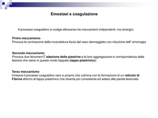Emostasi e coagulazione
Il processo coagulativo si svolge attraverso tre meccanismi indipendenti, ma sinergici.
Primo meccanismo
Provoca la contrazione della muscolatura liscia del vaso danneggiato con riduzione dell’emorragia
Secondo meccanismo
Provoca due fenomeni l’adesione delle piastrine e la loro aggregazione in corrispondenza della
lesione che viene in questo modo tappata (tappo piastrinico)
Terzo meccanismo
Innesca il processo coagulativo vero e proprio che culmina con la formazione di un reticolo di
Fibrina attorno al tappo piastrinico che diventa più consistente ed adeso alla parete lesionata
 