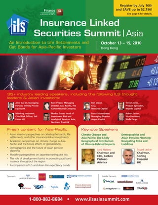 Register by July 16th
                                                                                                     and SAVE up to $2,196!
                                                                                                             See page 6 for details.




    An Introduction to Life Settlements and                                           October 13 – 15, 2010
    Cat Bonds for Asia-Pacific Investors                                              Hong Kong




35+ industry leading speakers, including the following ILS thought
leaders & Asian investors:
        Amir Gal-Or, Managing           Rani Virdee, Managing                Ron DíVari,                    Trevor Jones,
        Partner, Infinity Private       Director, Asia Pacific, The          CEO,                           Product Specialist,
        Equity HK                       CarbonNeutral Company                NewOak Capital                 Nephila Capital

        Miodrag Janjusevic,             Madhu Gayer, Head of                 Franz Schmidpeter,             Robert Quinn,
        Chief Risk Officer, Sail        Investment Risk and                  Managing Director,             Vice President,
        Funds HK                        Analytical Services, Asia,           Augur Capital                  Wells Fargo
                                        Northern Trust HK


Fresh content for Asia-Pacific:                                       Keynote Speakers
•   Asian investor perspectives on catastrophe bonds, life            Climate Change and                 Demographics and
    settlements, and other insurance-linked investments               Asia-Pacific: The Likely           Asian Pension Planning:
•   Academic perspectives on climate change in Asia-                  Geographical Distribution          Navigating Risks and
    Pacific and the future effects of globalization                   of Climate-Related Impacts         Liabilities
•   Demographics and the future of Asian pension
    planning                                                                      Junji Hatano                          Stuart Leckie
                                                                                  Chairman and                          Chairman,
•   Modeling perspectives on Japanese earthquake risk
                                                                                  CEO, Carbon                           Stirling
•   The role of development banks in promoting cat bond                           Partners                              Financial
    issuance throughout the region                                                Asiatica                              HK
•   A comparison of US and Asian life expectancy trends



Sponsors:                                                                              Media Partners:




                      1-800-882-8684 •                            www.ilsasiasummit.com
 