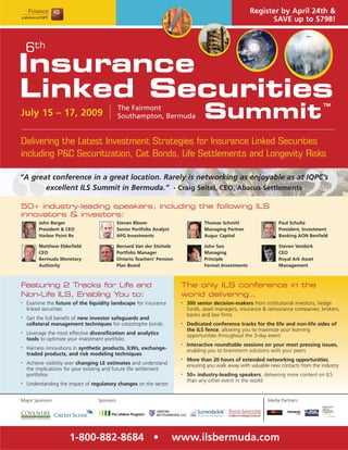 Register by April 24th &
                                                                                                               SAVE up to $798!



    6th
Insurance
Linked Securities
                                                                                    Summit
                                                                                                                                         TM
                                             The Fairmont
July 15 – 17, 2009                           Southampton, Bermuda


Delivering the Latest Investment Strategies for Insurance Linked Securities
including P&C Securitization, Cat Bonds, Life Settlements and Longevity Risks

“A great conference in a great location. Rarely is networking as enjoyable as at IQPC’s
       excellent ILS Summit in Bermuda.” - Craig Seitel, CEO, Abacus Settlements

50+ industry-leading speakers, including the following ILS
innovators & investors:
         John Berger                         Steven Bloom                           Thomas Schmitt                   Paul Schultz
         President & CEO                     Senior Portfolio Analyst               Managing Partner                 President, Investment
         Harbor Point Re                     APG Investments                        Augur Capital                    Banking AON Benfield

         Matthew Elderfield                  Bernard Van der Stichele               John Seo                         Steven Vestbirk
         CEO                                 Portfolio Manager                      Managing                         CEO
         Bermuda Monetary                    Ontario Teachers’ Pension              Principle                        Royal Ark Asset
         Authority                           Plan Board                             Fermat Investments               Management



Featuring 2 Tracks for Life and                                          The only ILS conference in the
Non-Life ILS, Enabling You to:                                           world delivering…
•   Examine the future of the liquidity landscape for insurance          •   300 senior decision-makers from institutional investors, hedge
    linked securities                                                        funds, asset managers, insurance & reinsurance companies, brokers,
                                                                             banks and law firms
•   Get the full benefit of new investor safeguards and
    collateral management techniques for catastrophe bonds               •   Dedicated conference tracks for the life and non-life sides of
                                                                             the ILS fence, allowing you to maximize your learning
•   Leverage the most effective diversification and analytics                opportunities throughout the 3-day event
    tools to optimize your investment portfolio
                                                                         •   Interactive roundtable sessions on your most pressing issues,
•   Harness innovations in synthetic products, ILWs, exchange-               enabling you to brainstorm solutions with your peers
    traded products, and risk modeling techniques
                                                                         •   More than 20 hours of extended networking opportunities,
•   Achieve visibility over changing LE estimates and understand             ensuring you walk away with valuable new contacts from the industry
    the implications for your existing and future life settlement
    portfolios                                                           •   50+ industry-leading speakers, delivering more content on ILS
                                                                             than any other event in the world
•   Understanding the impact of regulatory changes on the sector


Major Sponsors                    Sponsors                                                                      Media Partners




                      1-800-882-8684 •                                  www.ilsbermuda.com
 