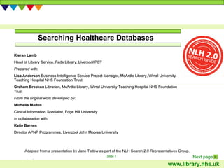 Searching Healthcare Databases Adapted from a presentation by Jane Tatlow as part of the NLH Search 2.0 Representatives Group.  Kieran Lamb Head of Library Service,  Fade Library, Liverpool PCT Prepared with: Lisa Anderson  Business Intelligence Service Project Manager, McArdle Library, Wirral University Teaching Hospital NHS Foundation Trust Graham Breckon   Librarian , McArdle Library, Wirral University Teaching Hospital NHS Foundation Trust From the original work developed by:  Michelle Maden Clinical Information Specialist, Edge Hill University In collaboration with: Katie Barnes Director APNP Programmes, Liverpool John Moores University 