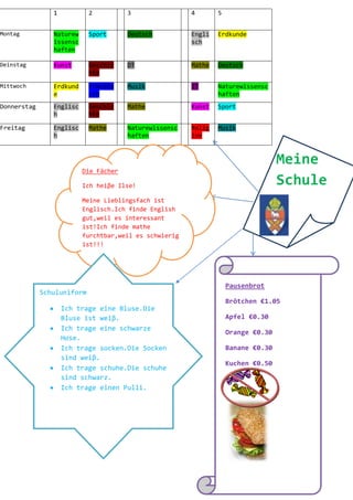 1           2          3                4       5


Montag          Naturew     Sport      Deutsch          Engli   Erdkunde
                issensc                                 sch
                haften

Deinstag        Kunst       Geschic    DT               Mathe   Deutsch
                            hte
Mittwoch        Erdkund     Französ    Musik            IT      Naturewissensc
                e           ich                                 haften
Donnerstag      Englisc     Geschic    Mathe            Kunst   Sport
                h           hte

Freitag         Englisc     Mathe      Naturewissensc   Relig   Musik
                h                      haften           ion



                                                                                   Meine
                          Die Fächer

                          Ich heiβe Ilse!                                          Schule
                          Meine Lieblingsfach ist
                          Englisch.Ich finde English
                          gut,weil es interessant
                          ist!Ich finde mathe
                          furchtbar,weil es schwierig
                          ist!!!




                                                                    Pausenbrot
             Schuluniform
                                                                    Brötchen €1.05
                    Ich trage eine Bluse.Die
                    Bluse ist weiβ.                                 Apfel €0.30
                    Ich trage eine schwarze
                                                                    Orange €0.30
                    Hose.
                    Ich trage socken.Die Socken                     Banane €0.30
                    sind weiβ.
                                                                    Kuchen €0.50
                    Ich trage schuhe.Die schuhe
                    sind schwarz.
                    Ich trage einen Pulli.
 