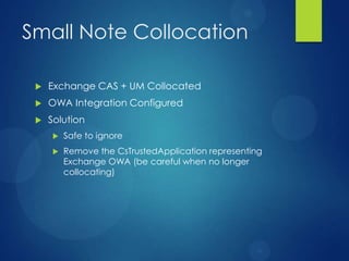 Small Note Collocation

    Exchange CAS + UM Collocated
    OWA Integration Configured
    Solution
        Safe to ignore
        Remove the CsTrustedApplication representing
         Exchange OWA (be careful when no longer
         collocating)
 
