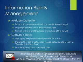 Information Rights
Management
    Persistent protection
        Protects your sensitive information no matter where it is sent
        Usage rights locked within the document itself
        Protects online and offline, inside and outside of the firewall

    Granular control
        Users apply IRM protection directly within an e-mail
        Organizations can create custom usage policy templates such as
         "Confidential—Read Only"
        Limit file access to only authorized users


             Information Rights Management (IRM) provides
                 persistent protection to control who can
          access, forward, print, or copy sensitive data within an
 