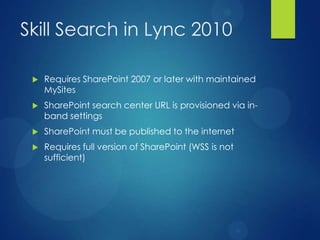 Skill Search in Lync 2010

    Requires SharePoint 2007 or later with maintained
     MySites
    SharePoint search center URL is provisioned via in-
     band settings
    SharePoint must be published to the internet
    Requires full version of SharePoint (WSS is not
     sufficient)
 