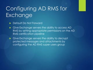 Configuring AD RMS for
Exchange
    Default Do Not Forward
    Give Exchange servers the ability to access AD
     RMS by setting appropriate permissions on the AD
     RMS certification pipeline
    Give Exchange servers the ability to decrypt
     protected messages and attachments by
     configuring the AD RMS super users group
 