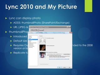Lync 2010 and My Picture
   Lync can display photo
       ADDS: thumbnailPhoto (SharePoint/Exchange)
       URL (JPEG & publically readable)
   thumbnailPhoto
       Introduced in Active Directory 2000
       Default size is 100Kb (EMS limits to 10Kb)
       Requires Outlook 2010 and a forest schema extended to the 2008
        version or later
       Replicate to Global Catalog
 