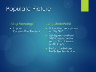 Populate Picture

 Using Exchange              Using SharePoint
    Import-                    Upload the user’s picture
     RecipientDataProperty       on ―My Site‖
                                Configure SharePoint
                                 2010 to replicate the
                                 picture from the user
                                 profile to AD
                                Perform the Full User
                                 Profile Synchronization
 