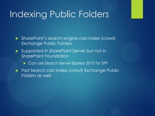 Indexing Public Folders

    SharePoint’s search engine can index (crawl)
     Exchange Public Folders
    Supported in SharePoint Server but not in
     SharePoint Foundation
        Can use Search Server Express 2010 for SPF
    Fast Search can index (crawl) Exchange Public
     Folders as well
 