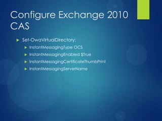 Configure Exchange 2010
CAS
    Set-OwaVirtualDirectory:
        InstantMessagingType OCS
        InstantMessagingEnabled $True
        InstantMessagingCertificateThumbPrint
        InstantMessagingServerName
 