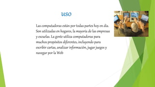 uso
Las computadoras están por todas partes hoy en día.
Son utilizadas en hogares, la mayoría de las empresas
y escuelas. La gente utiliza computadoras para
muchos propósitos diferentes, incluyendo para
escribir cartas, analizar información, jugar juegos y
navegar por la Web
 