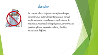 desecho
los computadores viejos están conformados por
innumerables materiales contaminantes para el
medio ambiente, como las mezclas de cientos de
materiales, muchos de ellos peligrosos, como metales
pesados -plomo, mercurio, cadmio y berilio-,
retardantes de flama
 