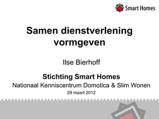 Samen dienstverlening
        vormgeven
                Ilse Bierhoff

         Stichting Smart Homes
Nationaal Kenniscentrum Domotica & Slim Wonen
                 29 maart 2012
 