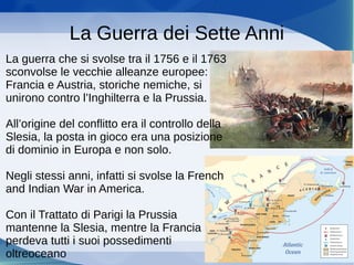 La Guerra dei Sette Anni
La guerra che si svolse tra il 1756 e il 1763
sconvolse le vecchie alleanze europee:
Francia e Austria, storiche nemiche, si
unirono contro l’Inghilterra e la Prussia.
All’origine del conflitto era il controllo della
Slesia, la posta in gioco era una posizione
di dominio in Europa e non solo.
Negli stessi anni, infatti si svolse la French
and Indian War in America.
Con il Trattato di Parigi la Prussia
mantenne la Slesia, mentre la Francia
perdeva tutti i suoi possedimenti
oltreoceano
 