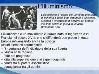 L’Illuminismo
L'illuminismo è l'uscita dell'uomo da uno stato
di minorità il quale è da imputare a lui stesso.
Minorità è l'incapacità di servirsi del proprio
intelletto senza la guida di un altro.
(Immanuel Kant)
L’illuminismo è un movimento culturale nato in Inghilterra e in
Francia nel secolo XVIII, che si diffonderà ben presto in tutta
Europa influenzando anche la politica.
Alcuni elementi caratteristici:
– l’importanza dell’individuo e della sua libertà
– fiducia nella ragione
– fede nel progresso
– lotta alla superstizione e ai saperi dogmatici
– contrasto al potere assolutistico
– uguaglianza tra gli uomini
 