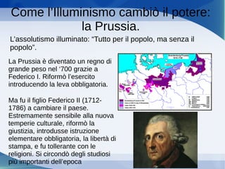 Come l’Illuminismo cambiò il potere:
la Prussia.
L’assolutismo illuminato: “Tutto per il popolo, ma senza il
popolo”.
La Prussia è diventato un regno di
grande peso nel ‘700 grazie a
Federico I. Riformò l’esercito
introducendo la leva obbligatoria.
Ma fu il figlio Federico II (1712-
1786) a cambiare il paese.
Estremamente sensibile alla nuova
temperie culturale, riformò la
giustizia, introdusse istruzione
elementare obbligatoria, la libertà di
stampa, e fu tollerante con le
religioni. Si circondò degli studiosi
più importanti dell’epoca
 