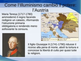 Come l’Illuminismo cambiò il potere:
l’Austria
Maria Teresa (1717-1780)
ammodernò il regno facendo
redigere un catasto, riformando
l’istruzione primaria
obbligatoria e rendendo meno
asfissiante la censura.
Il figlio Giuseppe II (1741-1790) ridusse il
ricorso alla pena di morte, abolì la tortura e
concesse la libertà di culto per quasi tutte
le religioni.
 