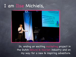 I am Ilse Michiels,




       26, ending an exciting marketing project in
      the Dutch leisure & tourism industry and on
         my way for a new & inspiring adventure.
 
