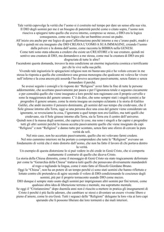 Tale verità capovolge la verità che l’uomo si è costruito nel tempo per dare un senso alla sua vita.
    Il DIO degli uomini per me è un bisogno di paternità perché come o citato sopra, l’uomo non
      riusciva a spiegarsi tutto quello che aveva intorno, compreso se stesso, e DIO era la logica
                       conseguenza, come era logico che un bambino avessi un padre.
All’inizio era anche per me logico di quest’affermazione perché intorno a me c’erano padri, madri e
 figli e quindi mi era insegnato che DIO CREAVA L’UOMO A SUA IMMAGINE, creando l’uomo
              dalla polvere e la donna dall’uomo, come racconta la BIBBIA nella GENESI.
    Come tutti sono stata educata a credere che esiste un CREATORE e le sue creature, quindi mi
    sentivo una creatura di DIO, ma domandavo a me stessa, come mai la creatura di DIO era più
                                           disgraziata di tutte le altre?
Facendomi questa domanda, trovavo la mia condizione un enorme ingiustizia cosmica e terrificante
                                          per chi la vive sulla sua pelle.
   Vivendo tale ingiustizia le spiegazioni religiosi non mi bastavano più e ho voluto cercare in me
stessa la risposta a quella che consideravo una grossa menzogna che qualcuno mi voleva far vivere
 nell’inferno e la cosa ancora più assurda l’ho dovevo accettare passivamente, senza fiatare e senza
                                              domandare il perché.
      Se avessi seguito i consigli e le risposte dei “Religiosi” avrei fatto la fine di tutte le persone
addormentate, che accettano passivamente per paura e per l’ignoranza totale e seguono ciecamente
   o per comodità quello che viene insegnato a loro perché non ragionano con il proprio cervello e
  sono la maggioranza del genere umano. C’è da dire, che sono sempre stati i singoli uomini a far
    progredire il genere umano, come la storia insegna un esempio eclatante è la storia di Galileo
  Galilei, che andò incontro il pensiero dominante, gli uomini del suo tempo che credevano, che il
 Sole girasse intorno alla Terra, oggi se una persona dice una cosa del genere viene considerato un
    ignorante, se rovesciamo la cosa, l’ignorante a quel tempo non era Galileo, ma tutti quelli che
         credevano, sia il Sole girasse intorno alla Terra, sia la Terra era il centro dell’universo.
Quindi non è la massa degli uomini, che capisce le cose, ma sono i singoli a far capire e progredire
     tutti gli altri uomini perché la massa accetta passivamente quello che viene insegnato da capi
  “Religiosi” e non “Religiosi” e danno tutto per scontato, senza fare uno sforzo di cercare la pura
                                                  verità da soli.
          Nel mio caso, non ho accettato passivamente, quello che mi volevano farmi credere.
     Nel mio cammino interiore mi ha portato a comprendere che tutte le “Religioni” avevano un
fondamento di verità che è stato distorto dall’uomo, che non ha fatto il lavoro di chi portava dentro
                                                     la verità.
    Un esempio di questa distorsione lo si può vedere in chi crede in Gesù Cristo, che si comporta
                             esattamente il contrario di quello che diceva Cristo.
La storia della Chiesa dimostra, come il messaggio di Gesù Cristo sia stato tragicamente deformato
 per come la “Gerarchia della Chiesa” trattava tutti quelli che pensavano diversamente mandandoli
                al rogo o tagliando la lingua, come è stato fatto al filosofo Giordano Bruno.
  Oggi la “Chiesa”, non ha un potere di un tempo perché ci sono stati uomini che hanno riflettuto e
  lottato contro chi pretendeva di agire secondo il volere di DIO condizionando le coscienze degli
                       uomini, più per il proprio tornaconto usando DIO come mezzo.
 DIO dunque è sempre stato usato dagli uomini per imprigionare altri uomini per fini terreni, come
                qualsiasi altra idea di liberazione terrena e mentale, ma soprattutto mentale.
Se oggi il “Cristianesimo” dopo duemila anni non è riuscito a mettere in pratica gli insegnamenti di
  Cristo è perché è più facile adorare, che cambiare se stessi e diventare un essere vivente libero e
pieno d’amore, come lo era Gesù. Tutti i seguaci delle “Religioni” delegano la loro vita ai loro capi
                    sperando che li possono liberare dai loro tormenti e dai mali interiori.
 